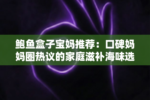 鲍鱼盒子宝妈推荐：口碑妈妈圈热议的家庭滋补海味选购全攻略