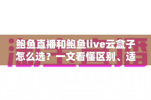 鲍鱼直播和鲍鱼live云盒子怎么选？一文看懂区别、适配场景与避坑要点