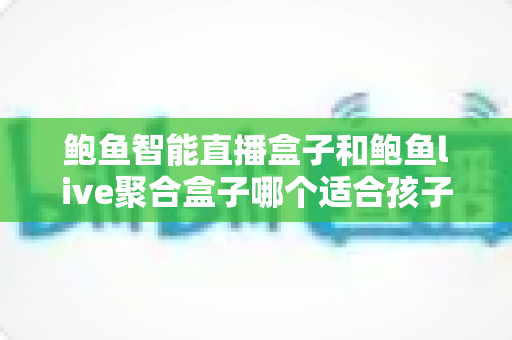 鲍鱼智能直播盒子和鲍鱼live聚合盒子哪个适合孩子？家长必读的深度对比选购指南