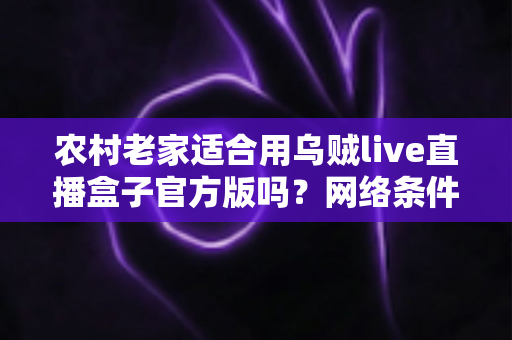 农村老家适合用乌贼live直播盒子官方版吗？网络条件、功能需求与实用价值全面解析