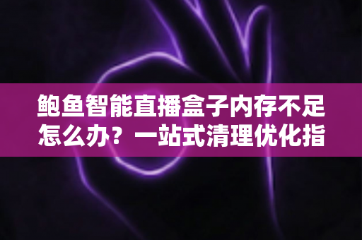 鲍鱼智能直播盒子内存不足怎么办？一站式清理优化指南，让设备瞬间恢复流畅