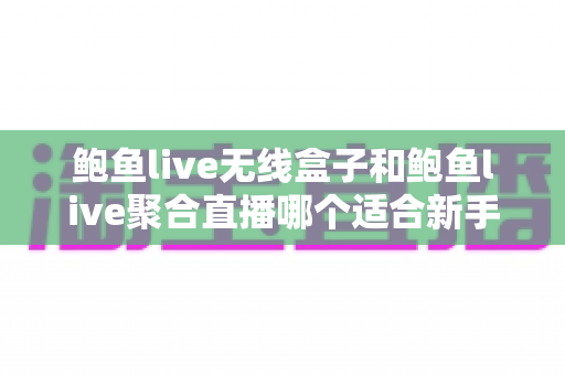 鲍鱼live无线盒子和鲍鱼live聚合直播哪个适合新手？一文读懂两者的区别与选择思路