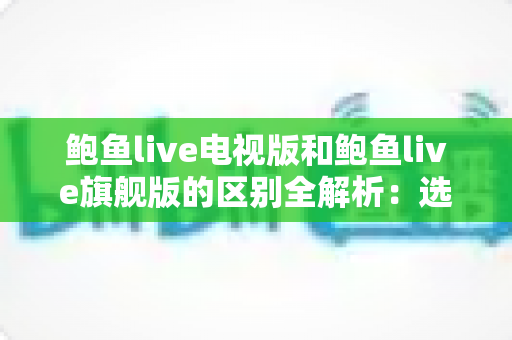 鲍鱼live电视版和鲍鱼live旗舰版的区别全解析：选对版本，畅享高清直播新体验