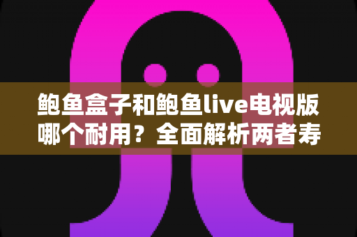 鲍鱼盒子和鲍鱼live电视版哪个耐用?全面解析两者寿命差异与实用选购指南 鲍鱼盒子和鲍鱼live电视版哪个耐用?全面解析两者寿命差异与实用选购指南