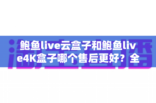 鲍鱼live云盒子和鲍鱼live4K盒子哪个售后更好?全面解析两大热门电视盒子的售后服务差异与选购指南 鲍鱼live云盒子和鲍鱼live4K盒子哪个售后更好?全面解析两大热门电视盒子的售后服务差异与选购指南