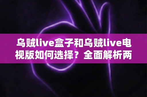 乌贼live盒子和乌贼live电视版如何选择?全面解析两大版本差异与最佳使用方案 乌贼live盒子和乌贼live电视版如何选择?全面解析两大版本差异与最佳使用方案