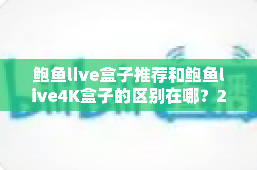 鲍鱼live盒子推荐和鲍鱼live4K盒子的区别在哪？2025年最全选购指南与深度对比解析