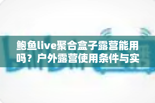 鲍鱼live聚合盒子露营能用吗？户外露营使用条件与实用全攻略详解