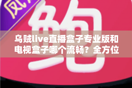 乌贼live直播盒子专业版和电视盒子哪个流畅?全方位深度对比与选购指南 乌贼live直播盒子专业版和电视盒子哪个流畅?全方位深度对比与选购指南