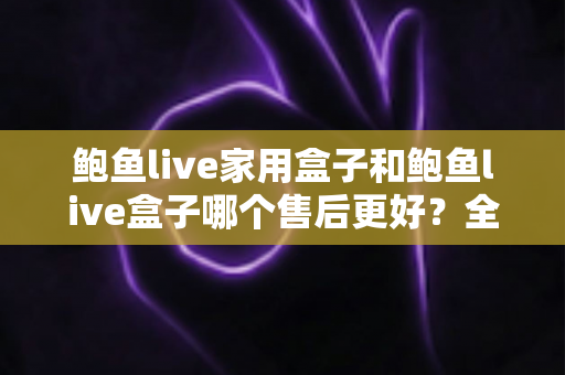 鲍鱼live家用盒子和鲍鱼live盒子哪个售后更好？全方位深度对比解析，助你选购无忧、售后更安心