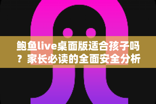 鲍鱼live桌面版适合孩子吗?家长必读的全面安全分析与实用防护指南 鲍鱼live桌面版适合孩子吗?家长必读的全面安全分析与实用防护指南