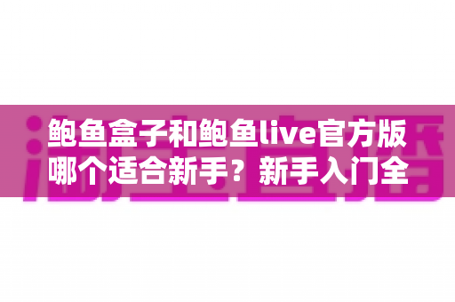 鲍鱼盒子和鲍鱼live官方版哪个适合新手?新手入门全维度对比与实用选择指南 鲍鱼盒子和鲍鱼live官方版哪个适合新手?新手入门全维度对比与实用选择指南
