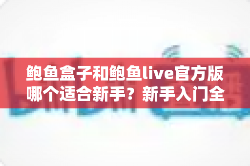 鲍鱼盒子和鲍鱼live官方版哪个适合新手?新手入门全维度对比与实用选择指南 鲍鱼盒子和鲍鱼live官方版哪个适合新手?新手入门全维度对比与实用选择指南