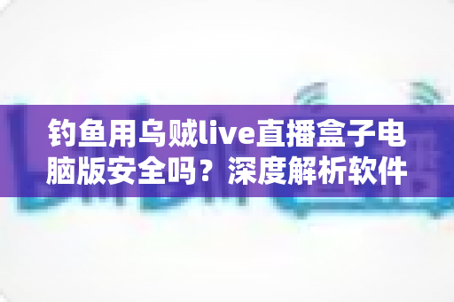 钓鱼用乌贼live直播盒子电脑版安全吗？深度解析软件安全性与避坑实用指南
