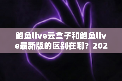 鲍鱼live云盒子和鲍鱼live最新版的区别在哪？2025最全对比解析与选购指南