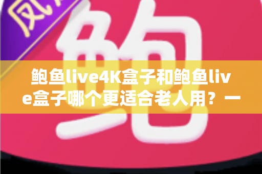鲍鱼live4K盒子和鲍鱼live盒子哪个更适合老人用？一文读懂长辈选盒子的关键点