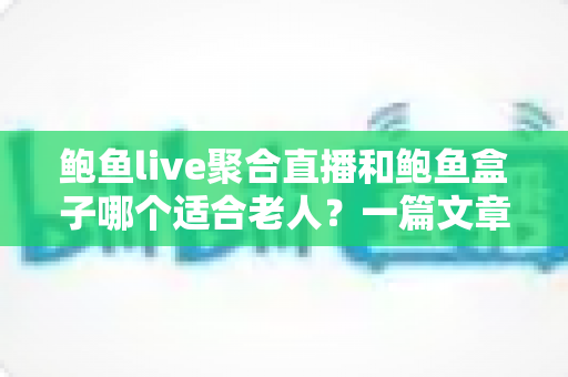 鲍鱼live聚合直播和鲍鱼盒子哪个适合老人？一篇文章帮你彻底搞懂选购难题