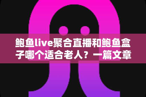 鲍鱼live聚合直播和鲍鱼盒子哪个适合老人？一篇文章帮你彻底搞懂选购难题