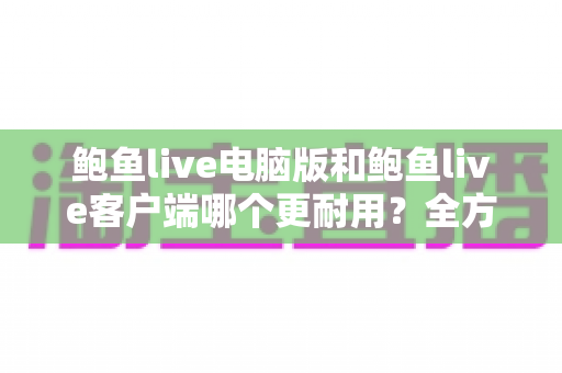 鲍鱼live电脑版和鲍鱼live客户端哪个更耐用？全方位对比帮你做出正确选择