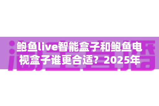 鲍鱼live智能盒子和鲍鱼电视盒子谁更合适?2025年深度对比测评与选购指南 鲍鱼live智能盒子和鲍鱼电视盒子谁更合适?2025年深度对比测评与选购指南