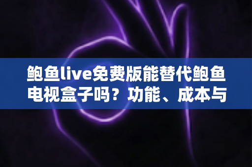 鲍鱼live免费版能替代鲍鱼电视盒子吗？功能、成本与体验全方位深度对比解析