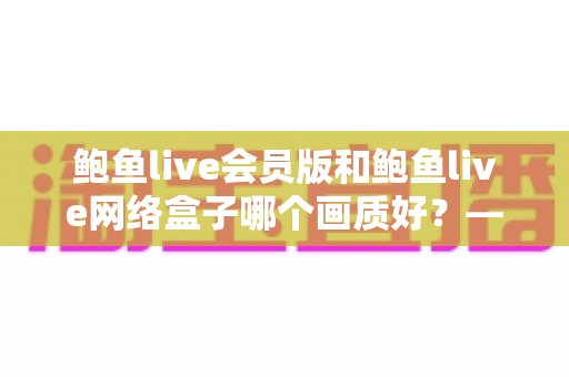 鲍鱼live会员版和鲍鱼live网络盒子哪个画质好？——画质深度对比与实用观看指南