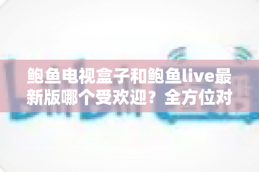 鲍鱼电视盒子和鲍鱼live最新版哪个受欢迎?全方位对比分析助你做出明智选择 鲍鱼电视盒子和鲍鱼live最新版哪个受欢迎?全方位对比分析助你做出明智选择