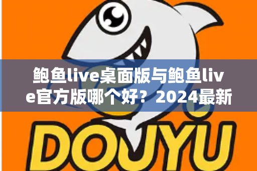 鲍鱼live桌面版与鲍鱼live官方版哪个好？2024最新全面对比测评与选购指南
