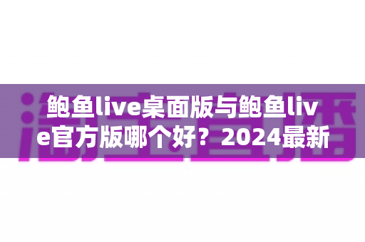 鲍鱼live桌面版与鲍鱼live官方版哪个好？2024最新全面对比测评与选购指南