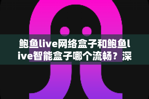 鲍鱼live网络盒子和鲍鱼live智能盒子哪个流畅？深度对比评测，帮你选对更流畅的家庭观影神器