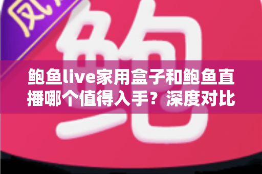 鲍鱼live家用盒子和鲍鱼直播哪个值得入手？深度对比帮你买得放心、看得舒心