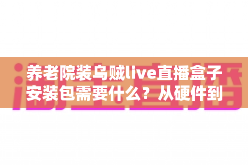 养老院装乌贼live直播盒子安装包需要什么？从硬件到流程的全景式安装指南与实用建议