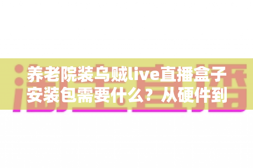 养老院装乌贼live直播盒子安装包需要什么？从硬件到流程的全景式安装指南与实用建议