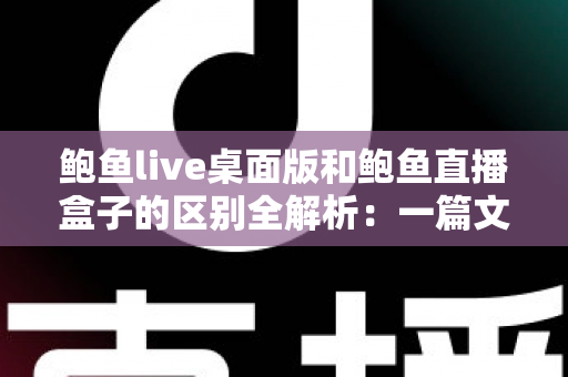鲍鱼live桌面版和鲍鱼直播盒子的区别全解析:一篇文章帮你选对观看方式 鲍鱼live桌面版和鲍鱼直播盒子的区别全解析:一篇文章帮你选对观看方式