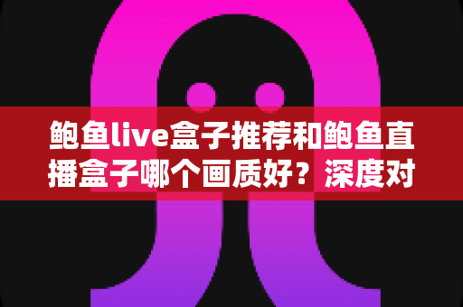 鲍鱼live盒子推荐和鲍鱼直播盒子哪个画质好?深度对比测评帮你锁定高清流畅的观影首选 鲍鱼live盒子推荐和鲍鱼直播盒子哪个画质好?深度对比测评帮你锁定高清流畅的观影首选