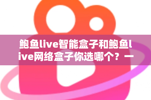 鲍鱼live智能盒子和鲍鱼live网络盒子你选哪个？一份帮你理清思路的实用选购指南