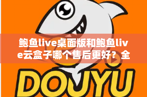鲍鱼live桌面版和鲍鱼live云盒子哪个售后更好?全方位售后服务对比与选购指南 鲍鱼live桌面版和鲍鱼live云盒子哪个售后更好?全方位售后服务对比与选购指南