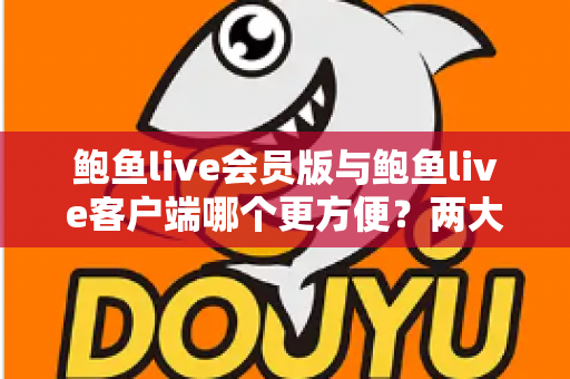 鲍鱼live会员版与鲍鱼live客户端哪个更方便？两大版本全维度对比指南，看完一次选对不踩坑