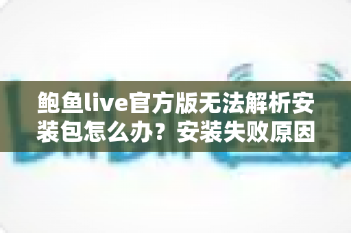 鲍鱼live官方版无法解析安装包怎么办？安装失败原因全面解析与六种实用解决方法一次讲清