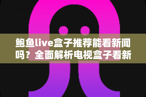 鲍鱼live盒子推荐能看新闻吗？全面解析电视盒子看新闻的可行性、潜在风险与更稳妥的选择方案