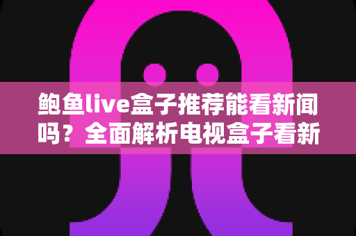 鲍鱼live盒子推荐能看新闻吗？全面解析电视盒子看新闻的可行性、潜在风险与更稳妥的选择方案