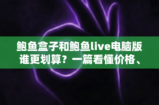 鲍鱼盒子和鲍鱼live电脑版谁更划算?一篇看懂价格、体验与适用人群的深度对比省钱指南 鲍鱼盒子和鲍鱼live电脑版谁更划算?一篇看懂价格、体验与适用人群的深度对比省钱指南