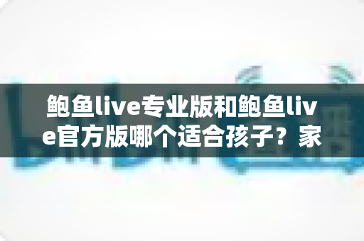 鲍鱼live专业版和鲍鱼live官方版哪个适合孩子？家长必读的未成年人用网安全指南