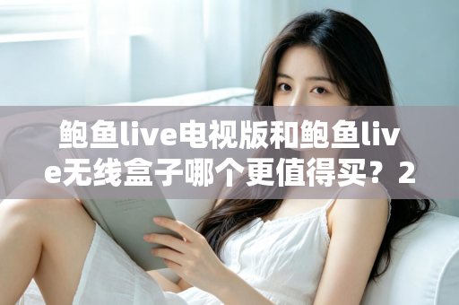 鲍鱼live电视版和鲍鱼live无线盒子哪个更值得买？2025最新选购对比与避坑指南