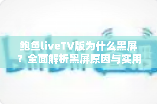 鲍鱼liveTV版为什么黑屏?全面解析黑屏原因与实用修复方案大全 鲍鱼liveTV版为什么黑屏?全面解析黑屏原因与实用修复方案大全