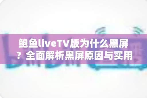 鲍鱼liveTV版为什么黑屏?全面解析黑屏原因与实用修复方案大全 鲍鱼liveTV版为什么黑屏?全面解析黑屏原因与实用修复方案大全