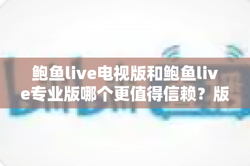 鲍鱼live电视版和鲍鱼live专业版哪个更值得信赖?版本差异与安全使用全解读 鲍鱼live电视版和鲍鱼live专业版哪个更值得信赖?版本差异与安全使用全解读