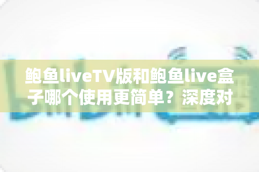 鲍鱼liveTV版和鲍鱼live盒子哪个使用更简单?深度对比帮你选对版本 鲍鱼liveTV版和鲍鱼live盒子哪个使用更简单?深度对比帮你选对版本