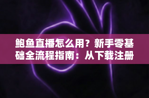 鲍鱼直播怎么用？新手零基础全流程指南：从下载注册到互动开播一步到位