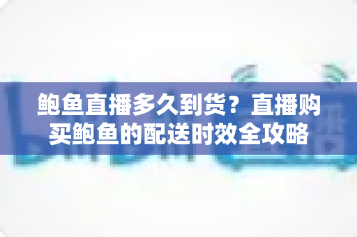 鲍鱼直播多久到货?直播购买鲍鱼的配送时效全攻略 鲍鱼直播多久到货?直播购买鲍鱼的配送时效全攻略